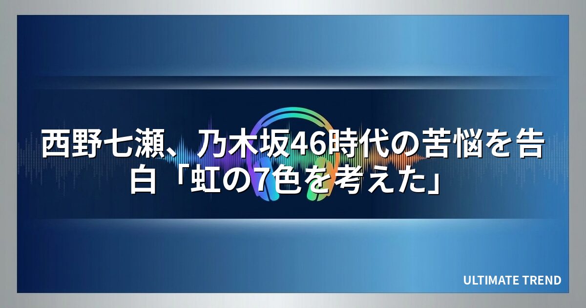 西野七瀬、乃木坂46時代の苦悩を告白「虹の7色を考えた」